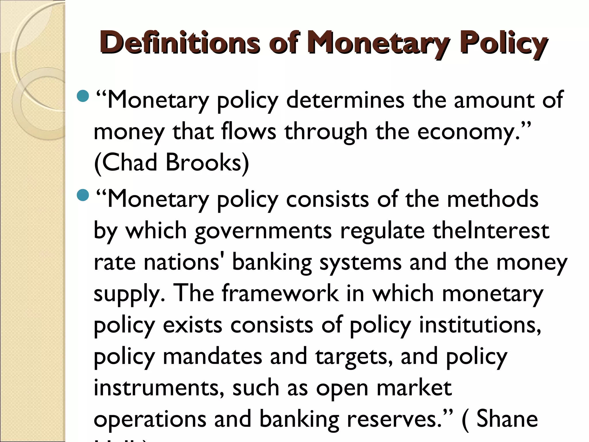 Definitions of Monetary PolicyDefinitions of Monetary Policy
“Monetary policy determines the amount of
money that flows through the economy.”
(Chad Brooks)
“Monetary policy consists of the methods
by which governments regulate theInterest
rate nations' banking systems and the money
supply. The framework in which monetary
policy exists consists of policy institutions,
policy mandates and targets, and policy
instruments, such as open market
operations and banking reserves.” ( Shane
 