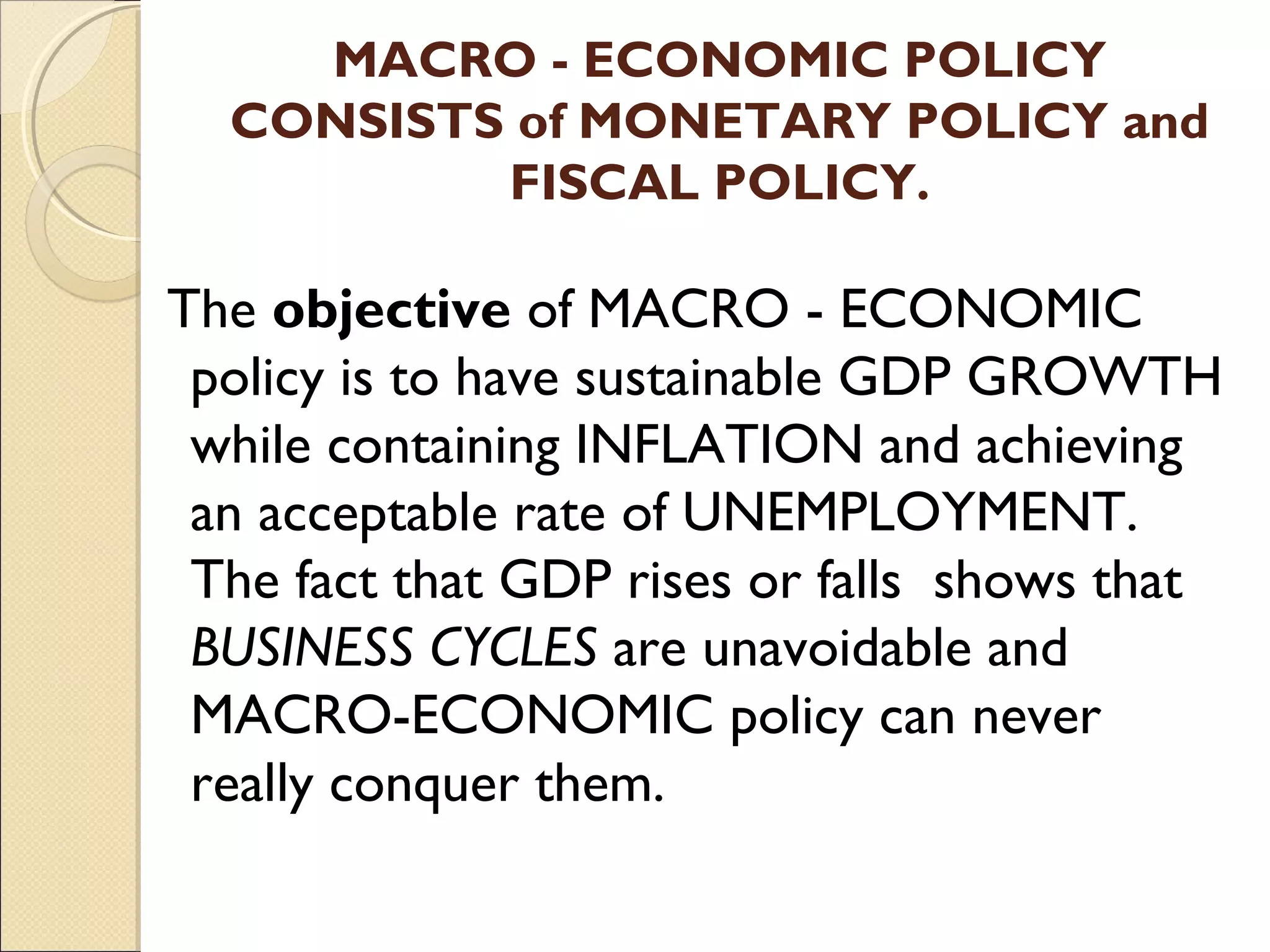 MACRO - ECONOMIC POLICY
CONSISTS of MONETARY POLICY and
FISCAL POLICY.
The objective of MACRO - ECONOMIC
policy is to have sustainable GDP GROWTH
while containing INFLATION and achieving
an acceptable rate of UNEMPLOYMENT.
The fact that GDP rises or falls shows that
BUSINESS CYCLES are unavoidable and
MACRO-ECONOMIC policy can never
really conquer them.
 
