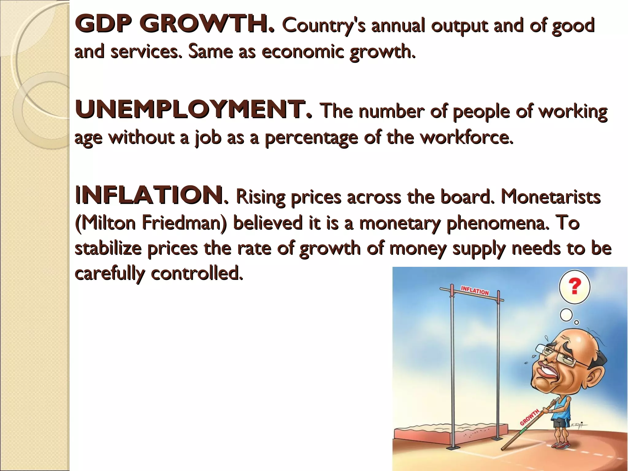 GDP GROWTH.GDP GROWTH. Country's annual output and of goodCountry's annual output and of good
and services. Same as economic growth.and services. Same as economic growth.
UNEMPLOYMENT.UNEMPLOYMENT. The number of people of workingThe number of people of working
age without a job as a percentage of the workforce.age without a job as a percentage of the workforce.
IINFLATIONNFLATION.. Rising prices across the board. MonetaristsRising prices across the board. Monetarists
(Milton Friedman) believed it is a monetary phenomena. To(Milton Friedman) believed it is a monetary phenomena. To
stabilize prices the rate of growth of money supply needs to bestabilize prices the rate of growth of money supply needs to be
carefully controlled.carefully controlled.
 