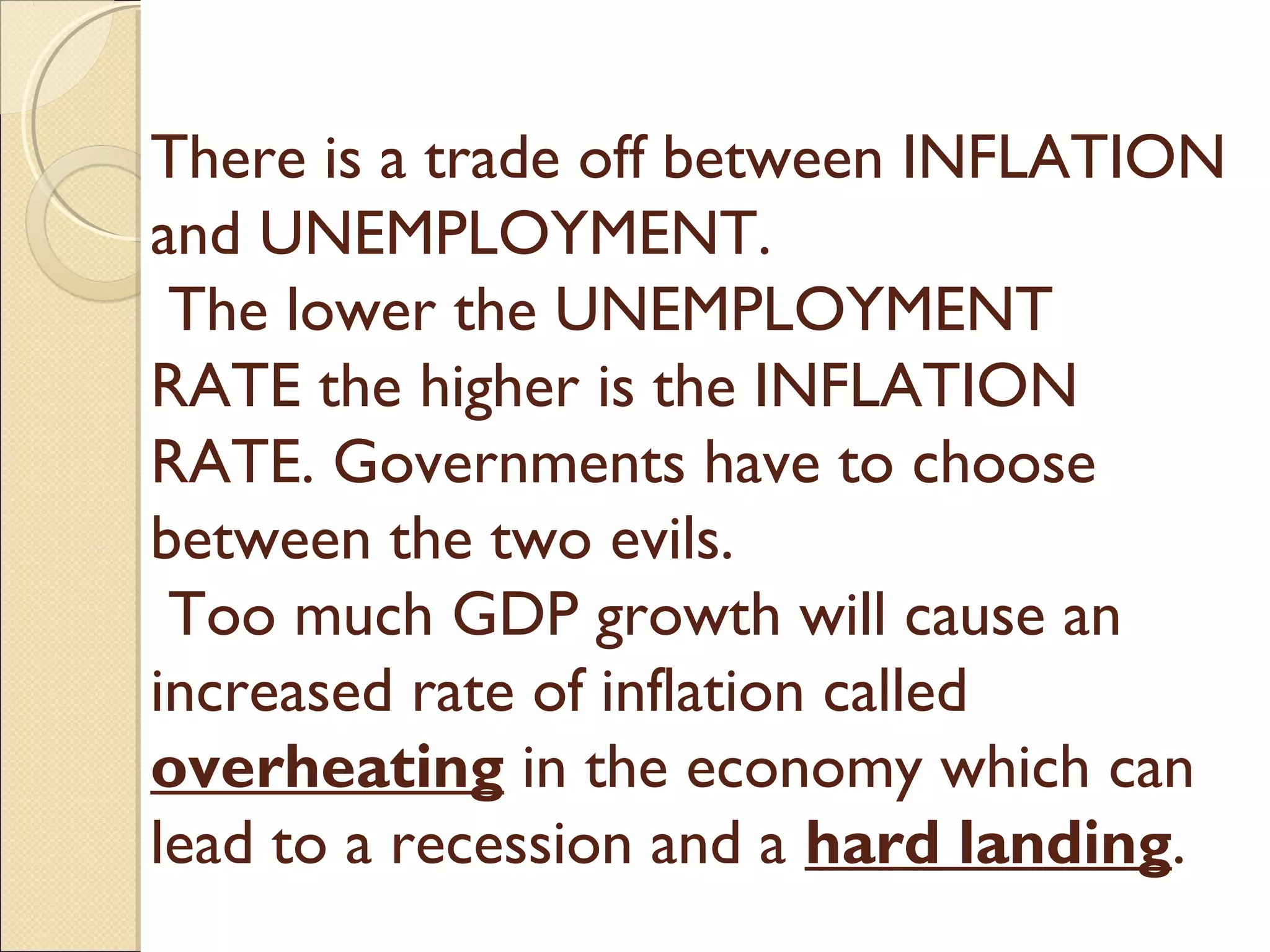 There is a trade off between INFLATION
and UNEMPLOYMENT.
The lower the UNEMPLOYMENT
RATE the higher is the INFLATION
RATE. Governments have to choose
between the two evils.
Too much GDP growth will cause an
increased rate of inflation called
overheating in the economy which can
lead to a recession and a hard landing.
 