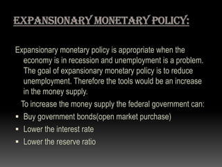 Expansionary monetary policy is appropriate when the
economy is in recession and unemployment is a problem.
The goal of expansionary monetary policy is to reduce
unemployment. Therefore the tools would be an increase
in the money supply.
To increase the money supply the federal government can:
 Buy government bonds(open market purchase)
 Lower the interest rate
 Lower the reserve ratio
 