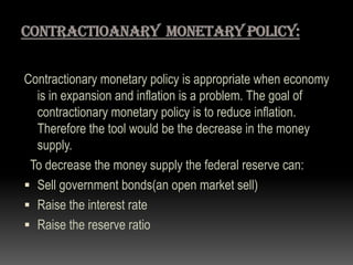 Contractionary monetary policy is appropriate when economy
is in expansion and inflation is a problem. The goal of
contractionary monetary policy is to reduce inflation.
Therefore the tool would be the decrease in the money
supply.
To decrease the money supply the federal reserve can:
 Sell government bonds(an open market sell)
 Raise the interest rate
 Raise the reserve ratio
 