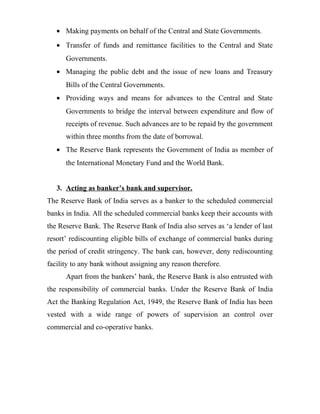• Making payments on behalf of the Central and State Governments.
• Transfer of funds and remittance facilities to the Central and State
Governments.
• Managing the public debt and the issue of new loans and Treasury
Bills of the Central Governments.
• Providing ways and means for advances to the Central and State
Governments to bridge the interval between expenditure and flow of
receipts of revenue. Such advances are to be repaid by the government
within three months from the date of borrowal.
• The Reserve Bank represents the Government of India as member of
the International Monetary Fund and the World Bank.
3. Acting as banker’s bank and supervisor.
The Reserve Bank of India serves as a banker to the scheduled commercial
banks in India. All the scheduled commercial banks keep their accounts with
the Reserve Bank. The Reserve Bank of India also serves as ‘a lender of last
resort’ rediscounting eligible bills of exchange of commercial banks during
the period of credit stringency. The bank can, however, deny rediscounting
facility to any bank without assigning any reason therefore.
Apart from the bankers’ bank, the Reserve Bank is also entrusted with
the responsibility of commercial banks. Under the Reserve Bank of India
Act the Banking Regulation Act, 1949, the Reserve Bank of India has been
vested with a wide range of powers of supervision an control over
commercial and co-operative banks.
 