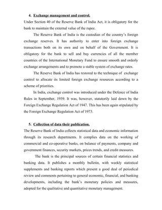 4. Exchange management and control.
Under Section 40 of the Reserve Bank of India Act, it is obligatory for the
bank to maintain the external value of the rupee.
The Reserve Bank of India is the custodian of the country’s foreign
exchange reserves. It has authority to enter into foreign exchange
transactions both on its own and on behalf of the Government. It is
obligatory for the bank to sell and buy currencies of all the member
countries of the International Monetary Fund to ensure smooth and orderly
exchange arrangements and to promote a stable system of exchange rates.
The Reserve Bank of India has restored to the technique of exchange
control to allocate its limited foreign exchange resources according to a
scheme of priorities.
In India, exchange control was introduced under the Defence of India
Rules in September, 1939. It was, however, statutorily laid down by the
Foreign Exchange Regulation Act of 1947. This has been again stipulated by
the Foreign Exchange Regulation Act of 1973.
5. Collection of data their publication.
The Reserve Bank of India collects statistical data and economic information
through its research departments. It complies data on the working of
commercial and co-operative banks, on balance of payments, company and
government finances, security markets, prices trends, and credit measures.
The bank is the principal sources of certain financial statistics and
banking data. It publishes a monthly bulletin, with weekly statistical
supplements and banking reports which present a good deal of periodical
review and comments pertaining to general economic, financial, and banking
developments, including the bank’s monetary policies and measures,
adopted for the qualitative and quantitative monetary management.
 