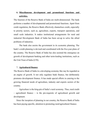 6. Miscellaneous development and promotional functions and
activities.
The function of the Reserve Bank of India are multi-dimensional. The bank
performs a number of developmental and promotional functions. Apart from
credit regulation, the Reserve Bank effectively channelises credit, especially
to priority sectors, such as, agriculture, exports, transport operations, and
small scale industries. It makes institutional arrangements for rural and
industrial Development Bank of India has been set-up to solve the allied
problems of industries.
The bank also assists the government in its economic planning. The
bank’s credit planning is devised and coordinated with the five-year plans of
the country. The Reserve Bank of India has also assisted the emergence an
growth of development banking and other term-lending institutions, such as
the Unit Trust of India (UTI).
7. Agricultural finance.
The Reserve Bank of India in a developing economy like nay be regarded as
an engine of growth. It not only regulates bank finance, but deliberately
promotes development finance. It has made special efforts in catering to the
growing financial needs of agriculture, industry and exports sectors of the
country.
Agriculture is the king-pin of India’s rural economy. Thus, rural credit
– agricultural finance – is the pre-requisite of agricultural growth and
development.
Since the inception of planning in our country, the Reserve Bank of India
has been paying specific, attention to promoting rural/agricultural finance.
 