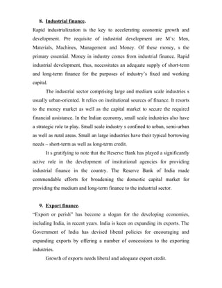 8. Industrial finance.
Rapid industrialization is the key to accelerating economic growth and
development. Pre requisite of industrial development are M’s: Men,
Materials, Machines, Management and Money. Of these money, s the
primary essential. Money in industry comes from industrial finance. Rapid
industrial development, thus, necessitates an adequate supply of short-term
and long-term finance for the purposes of industry’s fixed and working
capital.
The industrial sector comprising large and medium scale industries s
usually urban-oriented. It relies on institutional sources of finance. It resorts
to the money market as well as the capital market to secure the required
financial assistance. In the Indian economy, small scale industries also have
a strategic role to play. Small scale industry s confined to urban, semi-urban
as well as rural areas. Small an large industries have their typical borrowing
needs – short-term as well as long-term credit.
It s gratifying to note that the Reserve Bank has played a significantly
active role in the development of institutional agencies for providing
industrial finance in the country. The Reserve Bank of India made
commendable efforts for broadening the domestic capital market for
providing the medium and long-term finance to the industrial sector.
9. Export finance.
“Export or perish” has become a slogan for the developing economies,
including India, in recent years. India is keen on expanding its exports. The
Government of India has devised liberal policies for encouraging and
expanding exports by offering a number of concessions to the exporting
industries.
Growth of exports needs liberal and adequate export credit.
 