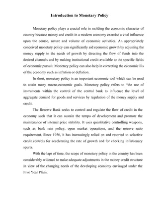 Introduction to Monetary Policy
Monetary policy plays a crucial role in molding the economic character of
country because money and credit in a modern economy exercise a vital influence
upon the course, nature and volume of economic activities. An appropriately
conceived monetary policy can significantly aid economic growth by adjusting the
money supply to the needs of growth by directing the flow of funds into the
desired channels and by making institutional credit available to the specific fields
of economic pursuit. Monetary policy can also help in correcting the economic ills
of the economy such as inflation or deflation.
In short, monetary policy is an important economic tool which can be used
to attain many macro-economic goals. Monetary policy refers to “the use of
instruments within the control of the central bank to influence the level of
aggregate demand for goods and services by regulation of the money supply and
credit.
The Reserve Bank seeks to control and regulate the flow of credit in the
economy such that it can sustain the tempo of development and promote the
maintenance of internal price stability. It uses quantitative controlling weapons,
such as bank rate policy, open market operations, and the reserve ratio
requirement. Since 1956, it has increasingly relied on and resorted to selective
credit controls for accelerating the rate of growth and for checking inflationary
spurts.
With the laps of time, the scope of monetary policy in the country has been
considerably widened to make adequate adjustments in the money credit structure
in view of the changing needs of the developing economy envisaged under the
Five Year Plans.
 