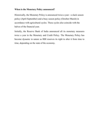 When is the Monetary Policy announced?
Historically, the Monetary Policy is announced twice a year - a slack season
policy (April-September) and a busy season policy (October-March) in
accordance with agricultural cycles. These cycles also coincide with the
halves of the financial year.
Initially, the Reserve Bank of India announced all its monetary measures
twice a year in the Monetary and Credit Policy. The Monetary Policy has
become dynamic in nature as RBI reserves its right to alter it from time to
time, depending on the state of the economy.
 