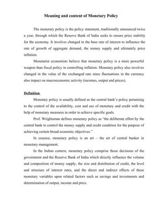 Meaning and content of Monetary Policy
The monetary policy is the policy statement, traditionally announced twice
a year, through which the Reserve Bank of India seeks to ensure price stability
for the economy. It involves changed in the base rate of interest to influence the
rate of growth of aggregate demand, the money supply and ultimately price
inflation.
Monetarist economists believe that monetary policy is a more powerful
weapon than fiscal policy in controlling inflation. Monetary policy also involves
changed in the value of the exchanged rate since fluctuations in the currency
also impact on macroeconomic activity (incomes, output and prices).
Definition
Monetary policy is usually defined as the central bank’s policy pertaining
to the control of the availability, cost and use of monetary and credit with the
help of monetary measures in order to achieve specific goals.
Prof. Wrightsman defines monetary policy as “the deliberate effort by the
central bank to control the money supply and credit condition for the purpose of
achieving certain broad economic objectives.”
In essence, monetary policy is an art – the art of central banker in
monetary management.
In the Indian context, monetary policy comprise those decisions of the
government and the Reserve Bank of India which directly influence the volume
and composition of money supply, the size and distribution of credit, the level
and structure of interest rates, and the direct and indirect effects of these
monetary variables upon related factors such as savings and investments and
determination of output, income and price.
 