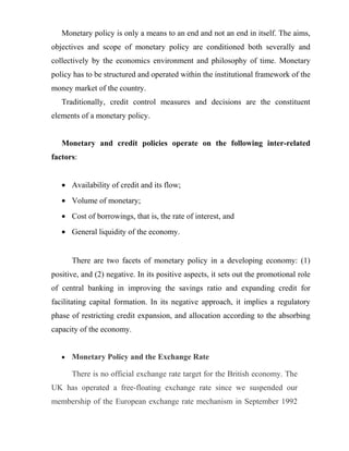 Monetary policy is only a means to an end and not an end in itself. The aims,
objectives and scope of monetary policy are conditioned both severally and
collectively by the economics environment and philosophy of time. Monetary
policy has to be structured and operated within the institutional framework of the
money market of the country.
Traditionally, credit control measures and decisions are the constituent
elements of a monetary policy.
Monetary and credit policies operate on the following inter-related
factors:
• Availability of credit and its flow;
• Volume of monetary;
• Cost of borrowings, that is, the rate of interest, and
• General liquidity of the economy.
There are two facets of monetary policy in a developing economy: (1)
positive, and (2) negative. In its positive aspects, it sets out the promotional role
of central banking in improving the savings ratio and expanding credit for
facilitating capital formation. In its negative approach, it implies a regulatory
phase of restricting credit expansion, and allocation according to the absorbing
capacity of the economy.
• Monetary Policy and the Exchange Rate
There is no official exchange rate target for the British economy. The
UK has operated a free-floating exchange rate since we suspended our
membership of the European exchange rate mechanism in September 1992
 