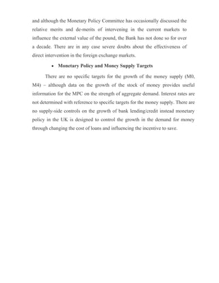 and although the Monetary Policy Committee has occasionally discussed the
relative merits and de-merits of intervening in the current markets to
influence the external value of the pound, the Bank has not done so for over
a decade. There are in any case severe doubts about the effectiveness of
direct intervention in the foreign exchange markets.
• Monetary Policy and Money Supply Targets
There are no specific targets for the growth of the money supply (M0,
M4) – although data on the growth of the stock of money provides useful
information for the MPC on the strength of aggregate demand. Interest rates are
not determined with reference to specific targets for the money supply. There are
no supply-side controls on the growth of bank lending/credit instead monetary
policy in the UK is designed to control the growth in the demand for money
through changing the cost of loans and influencing the incentive to save.
 