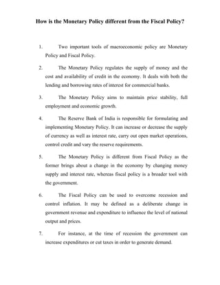 How is the Monetary Policy different from the Fiscal Policy?
1. Two important tools of macroeconomic policy are Monetary
Policy and Fiscal Policy.
2. The Monetary Policy regulates the supply of money and the
cost and availability of credit in the economy. It deals with both the
lending and borrowing rates of interest for commercial banks.
3. The Monetary Policy aims to maintain price stability, full
employment and economic growth.
4. The Reserve Bank of India is responsible for formulating and
implementing Monetary Policy. It can increase or decrease the supply
of currency as well as interest rate, carry out open market operations,
control credit and vary the reserve requirements.
5. The Monetary Policy is different from Fiscal Policy as the
former brings about a change in the economy by changing money
supply and interest rate, whereas fiscal policy is a broader tool with
the government.
6. The Fiscal Policy can be used to overcome recession and
control inflation. It may be defined as a deliberate change in
government revenue and expenditure to influence the level of national
output and prices.
7. For instance, at the time of recession the government can
increase expenditures or cut taxes in order to generate demand.
 