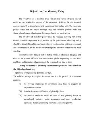 Objectives of the Monetary Policy
The objectives are to maintain price stability and ensure adequate flow of
credit to the productive sectors of the economy. Stability for the national
currency growth in employment and income are also looked into. The monetary
policy affects the real sector through long and variables periods while the
financial markets are also impacted through short-term implications.
The objective of monetary policy must be regarded as being part of the
overall economic objectives to be pursued by the government. Monetary policy
should be directed to achieve different objectives, depending on the environment
and the time factor. In the Indian context the prime objective of reasonable price
stability.
Monetary policy, being a part of public policy, is obviously designed and
directed to achieve different macro-economic goals, depending on the basic
problems and the nature of economy of the country, from time to time.
During the course of planning, the monetary policy of India aimed at
the following objectives:
To promote savings and tap potential savings.
To mobilize savings for capital formation and for the growth of investment
projects.
(i) To provide incentives to investment and, thus, to prepare an
investments climate
(ii) Conductive to the fulfillment of plan objectives.
(iii) To provide extensive credit to cater to the growing needs of
agricultural, industry, trade, commerce and other productive
activities, thereby promoting on overall economic growth.
 
