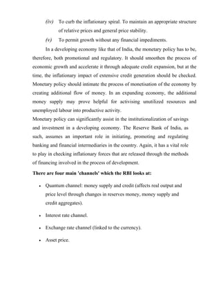 (iv) To curb the inflationary spiral. To maintain an appropriate structure
of relative prices and general price stability.
(v) To permit growth without any financial impediments.
In a developing economy like that of India, the monetary policy has to be,
therefore, both promotional and regulatory. It should smoothen the process of
economic growth and accelerate it through adequate credit expansion, but at the
time, the inflationary impact of extensive credit generation should be checked.
Monetary policy should intimate the process of monetisation of the economy by
creating additional flow of money. In an expanding economy, the additional
money supply may prove helpful for activising unutilized resources and
unemployed labour into productive activity.
Monetary policy can significantly assist in the institutionalization of savings
and investment in a developing economy. The Reserve Bank of India, as
such, assumes an important role in initiating, promoting and regulating
banking and financial intermediaries in the country. Again, it has a vital role
to play in checking inflationary forces that are released through the methods
of financing involved in the process of development.
There are four main 'channels' which the RBI looks at:
• Quantum channel: money supply and credit (affects real output and
price level through changes in reserves money, money supply and
credit aggregates).
• Interest rate channel.
• Exchange rate channel (linked to the currency).
• Asset price.
 
