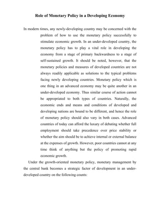 Role of Monetary Policy in a Developing Economy
In modern times, any newly-developing country may be concerned with the
problem of how to use the monetary policy successfully to
stimulate economic growth. In an under-developed country, the
monetary policy has to play a vital role in developing the
economy from a stage of primary backwardness to a stage of
self-sustained growth. It should be noted, however, that the
monetary policies and measures of developed countries are not
always readily applicable as solutions to the typical problems
facing newly developing countries. Monetary policy which is
one thing in an advanced economy may be quite another in an
under-developed economy. Thus similar course of action cannot
be appropriated to both types of countries. Naturally, the
economic ends and means and conditions of developed and
developing nations are bound to be different, and hence the role
of monetary policy should also vary in both cases. Advanced
countries of today can afford the luxury of debating whether full
employment should take precedence over price stability or
whether the aim should be to achieve internal or external balance
at the expenses of growth. However, poor countries cannot at any
time think of anything but the policy of promoting rapid
economic growth.
Under the growth-oriented monetary policy, monetary management by
the central bank becomes a strategic factor of development in an under-
developed country on the following counts:
 