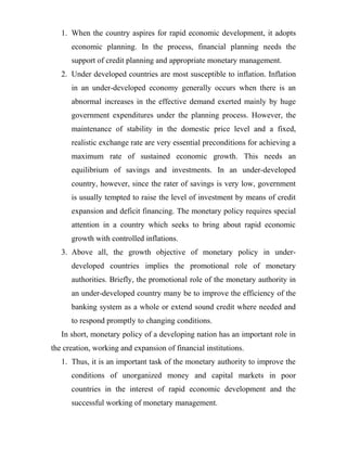1. When the country aspires for rapid economic development, it adopts
economic planning. In the process, financial planning needs the
support of credit planning and appropriate monetary management.
2. Under developed countries are most susceptible to inflation. Inflation
in an under-developed economy generally occurs when there is an
abnormal increases in the effective demand exerted mainly by huge
government expenditures under the planning process. However, the
maintenance of stability in the domestic price level and a fixed,
realistic exchange rate are very essential preconditions for achieving a
maximum rate of sustained economic growth. This needs an
equilibrium of savings and investments. In an under-developed
country, however, since the rater of savings is very low, government
is usually tempted to raise the level of investment by means of credit
expansion and deficit financing. The monetary policy requires special
attention in a country which seeks to bring about rapid economic
growth with controlled inflations.
3. Above all, the growth objective of monetary policy in under-
developed countries implies the promotional role of monetary
authorities. Briefly, the promotional role of the monetary authority in
an under-developed country many be to improve the efficiency of the
banking system as a whole or extend sound credit where needed and
to respond promptly to changing conditions.
In short, monetary policy of a developing nation has an important role in
the creation, working and expansion of financial institutions.
1. Thus, it is an important task of the monetary authority to improve the
conditions of unorganized money and capital markets in poor
countries in the interest of rapid economic development and the
successful working of monetary management.
 