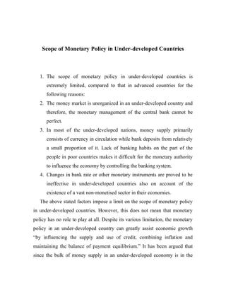 Scope of Monetary Policy in Under-developed Countries
1. The scope of monetary policy in under-developed countries is
extremely limited, compared to that in advanced countries for the
following reasons:
2. The money market is unorganized in an under-developed country and
therefore, the monetary management of the central bank cannot be
perfect.
3. In most of the under-developed nations, money supply primarily
consists of currency in circulation while bank deposits from relatively
a small proportion of it. Lack of banking habits on the part of the
people in poor countries makes it difficult for the monetary authority
to influence the economy by controlling the banking system.
4. Changes in bank rate or other monetary instruments are proved to be
ineffective in under-developed countries also on account of the
existence of a vast non-monetised sector in their economies.
The above stated factors impose a limit on the scope of monetary policy
in under-developed countries. However, this does not mean that monetary
policy has no role to play at all. Despite its various limitation, the monetary
policy in an under-developed country can greatly assist economic growth
“by influencing the supply and use of credit, combining inflation and
maintaining the balance of payment equilibrium.” It has been argued that
since the bulk of money supply in an under-developed economy is in the
 
