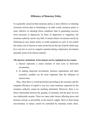 Efficiency of Monetary Policy
It is generally conceived that monetary policy is more effective in checking
economic activity than in stimulating it. In other words, monetary policy is
more effective in checking boom conditions than in generating recovery
from recession or depression. In times of depression or stagnation, the
monetary authority can do very little. It cannot enforce investment merely by
following an easy money policy or credit expansion as such. It can control
the money rate of interest to some extent but not the rate of profit which may
be a very low or even in a negative quantity during a depression. Investment
generally seems to be interest inelastic.
The interest- inelasticity of investment can be explained on two counts.
a. Interest represents a minor element of total costs in short-term
investments,
b. In making long-term investments, business expectations and other
economic variables are far more important than the influence of
interest rates.
Thus, when there is overall pessimism prevailing in the economy and the
marginal efficiency of capital is very low, mere monetary expansion by the
monetary authority cannot do anything substantial. Moreover, there is no
direct relationship between the quantity of monetary and the price level as
was traditionally assume. There are many other factors affecting prices and
business activity as powerfully as the mone7y supply. Most of them being
non-monetary in nature, cannot be controlled by monetary action alone.
 