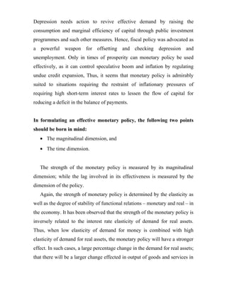Depression needs action to revive effective demand by raising the
consumption and marginal efficiency of capital through public investment
programmes and such other measures. Hence, fiscal policy was advocated as
a powerful weapon for offsetting and checking depression and
unemployment. Only in times of prosperity can monetary policy be used
effectively, as it can control speculative boom and inflation by regulating
undue credit expansion, Thus, it seems that monetary policy is admirably
suited to situations requiring the restraint of inflationary pressures of
requiring high short-term interest rates to lessen the flow of capital for
reducing a deficit in the balance of payments.
In formulating an effective monetary policy, the following two points
should be born in mind:
• The magnitudinal dimension, and
• The time dimension.
The strength of the monetary policy is measured by its magnitudinal
dimension; while the lag involved in its effectiveness is measured by the
dimension of the policy.
Again, the strength of monetary policy is determined by the elasticity as
well as the degree of stability of functional relations – monetary and real – in
the economy. It has been observed that the strength of the monetary policy is
inversely related to the interest rate elasticity of demand for real assets.
Thus, when low elasticity of demand for money is combined with high
elasticity of demand for real assets, the monetary policy will have a stronger
effect. In such cases, a large percentage change in the demand for real assets;
that there will be a larger change effected in output of goods and services in
 