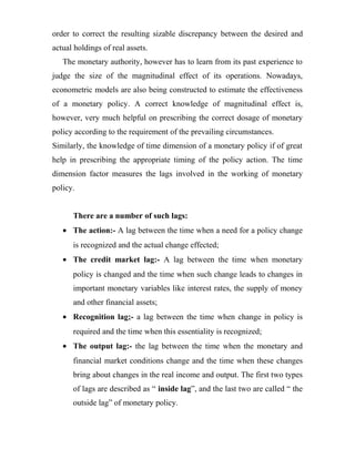 order to correct the resulting sizable discrepancy between the desired and
actual holdings of real assets.
The monetary authority, however has to learn from its past experience to
judge the size of the magnitudinal effect of its operations. Nowadays,
econometric models are also being constructed to estimate the effectiveness
of a monetary policy. A correct knowledge of magnitudinal effect is,
however, very much helpful on prescribing the correct dosage of monetary
policy according to the requirement of the prevailing circumstances.
Similarly, the knowledge of time dimension of a monetary policy if of great
help in prescribing the appropriate timing of the policy action. The time
dimension factor measures the lags involved in the working of monetary
policy.
There are a number of such lags:
• The action:- A lag between the time when a need for a policy change
is recognized and the actual change effected;
• The credit market lag:- A lag between the time when monetary
policy is changed and the time when such change leads to changes in
important monetary variables like interest rates, the supply of money
and other financial assets;
• Recognition lag;- a lag between the time when change in policy is
required and the time when this essentiality is recognized;
• The output lag:- the lag between the time when the monetary and
financial market conditions change and the time when these changes
bring about changes in the real income and output. The first two types
of lags are described as “ inside lag”, and the last two are called “ the
outside lag” of monetary policy.
 