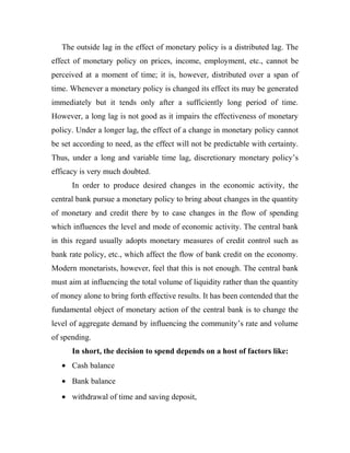 The outside lag in the effect of monetary policy is a distributed lag. The
effect of monetary policy on prices, income, employment, etc., cannot be
perceived at a moment of time; it is, however, distributed over a span of
time. Whenever a monetary policy is changed its effect its may be generated
immediately but it tends only after a sufficiently long period of time.
However, a long lag is not good as it impairs the effectiveness of monetary
policy. Under a longer lag, the effect of a change in monetary policy cannot
be set according to need, as the effect will not be predictable with certainty.
Thus, under a long and variable time lag, discretionary monetary policy’s
efficacy is very much doubted.
In order to produce desired changes in the economic activity, the
central bank pursue a monetary policy to bring about changes in the quantity
of monetary and credit there by to case changes in the flow of spending
which influences the level and mode of economic activity. The central bank
in this regard usually adopts monetary measures of credit control such as
bank rate policy, etc., which affect the flow of bank credit on the economy.
Modern monetarists, however, feel that this is not enough. The central bank
must aim at influencing the total volume of liquidity rather than the quantity
of money alone to bring forth effective results. It has been contended that the
fundamental object of monetary action of the central bank is to change the
level of aggregate demand by influencing the community’s rate and volume
of spending.
In short, the decision to spend depends on a host of factors like:
• Cash balance
• Bank balance
• withdrawal of time and saving deposit,
 