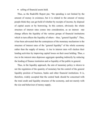 • selling of financial assets held.
Thus, as the Radcliffe Report put, “the spending is not limited by the
amount of money in existence, but it is related to the amount of money
people think they can get hold of whether by receipts of income, by disposal
of capital assets or by borrowing. In this context, obviously the whole
structure of interest rates comes into consideration, as an interest rate
change affects the liquidity of the various groups of financial institutions
which in turn affects the liquidity of others – thus, “general liquidity”. Thus,
it has been advocated that the centerpieces of the monetary mechanism is the
structure of interest rates of the “general liquidity” of the whole economy
rather than the supply of money. A rise in interest rates will slacken their
lending activities by improving capital losses on their asset holding. Thus, a
rise in the interest rates depresses aggregate spending indirectly by reducing
the lending of finance institution and so liquidity of the public in general.
Thus, in the liquidity approach, the aim of monetary policy is shown to
not the regulation of the quantity of monetary but the control of the general
liquidity position of business, banks and other financial institutions. It is,
therefore, widely accepted that the central bank should be concerned with
the total credit and liquidity structure of the economy, and not merely with
the size and behaviour of money supply.
 