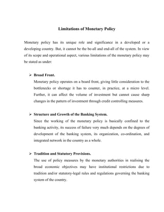Limitations of Monetary Policy
Monetary policy has its unique role and significance in a developed or a
developing country. But, it cannot be the be-all and end-all of the system. In view
of its scope and operational aspect, various limitations of the monetary policy may
be stated as under:
 Broad Front.
Monetary policy operates on a board front, giving little consideration to the
bottlenecks or shortage it has to counter, in practice, at a micro level.
Further, it can affect the volume of investment but cannot cause sharp
changes in the pattern of investment through credit controlling measures.
 Structure and Growth of the Banking System.
Since the working of the monetary policy is basically confined to the
banking activity, its success of failure very much depends on the degrees of
development of the banking system, its organization, co-ordination, and
integrated network in the country as a whole.
 Tradition and Statutory Provisions.
The use of policy measures by the monetary authorities in realising the
broad economic objectives may have institutional restrictions due to
tradition and/or statutory-legal rules and regulations governing the banking
system of the country.
 