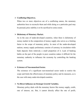  Conflicting Objectives.
When two or more objectives are of a conflicting nature, the monetary
authorities have to reconcile them and while doing so a particular goal may
be pursued, price stability is to be sacrificed to some extent.
 Dichotomy of Monetary Market.
As in the case of under-developed countries, when there is dichotomy of
money market in the composition of money supply also serves as a limiting
factor to the scope of monetary policy. In most of the under-developed
nations, money supply preliminary consists of currency in circulation while
bank deposits form relatively a small proportion of it. Lack of banking
habits on the part of the people in poor countries makes it difficult for the
monetary authority to influence the economy by controlling the banking
system.
 Existence of Non-monetised Sector.
The existence of a significant non-monetised sector tends to restrict the
scope and limits the effectiveness of monetary policy and its measures, as is
the case with many under-developed countries.
 No Direct Influence on Strategic Growth Variables.
Monetary policy deals with the monetary factors like money supply, credit,
rate of interest, etc. But, it cannot directly affect the rate of profit,
 