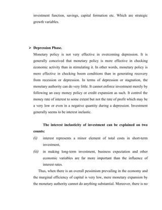 investment function, savings, capital formation etc. Which are strategic
growth variables.
 Depression Phase.
Monetary policy is not very effective in overcoming depression. It is
generally conceived that monetary policy is more effective in checking
economic activity than in stimulating it. In other words, monetary policy is
more effective in checking boom conditions than in generating recovery
from recession or depression. In terms of depression or stagnation, the
monetary authority can do very little. It cannot enforce investment merely by
following an easy money policy or credit expansion as such. It control the
money rate of interest to some extent but not the rate of profit which may be
a very low or even in a negative quantity during a depression. Investment
generally seems to be interest inelastic.
The interest inelasticity of investment can be explained on two
counts:
(i) interest represents a minor element of total costs in short-term
investment,
(ii) in making long-term investment, business expectation and other
economic variables are far more important than the influence of
interest rates.
Thus, when there is an overall pessimism prevailing in the economy and
the marginal efficiency of capital is very low, mere monetary expansion by
the monetary authority cannot do anything substantial. Moreover, there is no
 