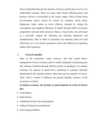 direct relationship between the quantity of money and the price level as was
traditionally assumed. There are many other factors affecting prices and
business activity as powerfully as the money supply. Most of them being
non-monetary nature, cannot be control by monetary action alone.
Depression needs action to revise effective demand by raising the
consumption and marginal efficiency of capital through public investment
programmes and such other measures. Hence, a fiscal policy was advocated
as a powerful weapon for offsetting and checking depression and
unemployment. Only in times of prosperity can monetary policy be used
effectively, as it can control speculative boom and inflation by regulating
undue credit expansion.
 General Liquidity.
Most of the economists, today, however, feel that central bank’s
management of stock of money alone is totally inadequate in pursuing goals
like curbing of inflation through effective checks on spendings. In a modern
economy, the capacity to spend and a propensity to consumer basically
determined by the liquidity position rather than just the quantity of money.
Thus, what is wanted is influence the general liquidity structure of the
economy as a whole.
In modern economy, the decision to spend depends on a host of factors
like:
• Cash balance
• Bank balance
• withdrawal of time and saving deposit,
• selling of financial assets held and
• borrowing possibilities
 