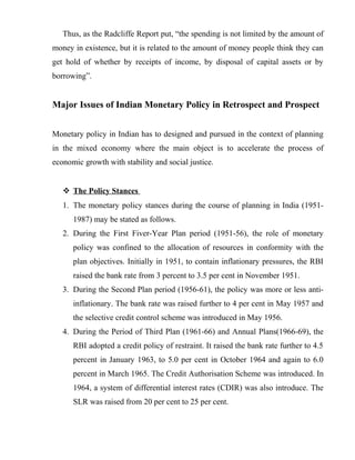 Thus, as the Radcliffe Report put, “the spending is not limited by the amount of
money in existence, but it is related to the amount of money people think they can
get hold of whether by receipts of income, by disposal of capital assets or by
borrowing”.
Major Issues of Indian Monetary Policy in Retrospect and Prospect
Monetary policy in Indian has to designed and pursued in the context of planning
in the mixed economy where the main object is to accelerate the process of
economic growth with stability and social justice.
 The Policy Stances
1. The monetary policy stances during the course of planning in India (1951-
1987) may be stated as follows.
2. During the First Fiver-Year Plan period (1951-56), the role of monetary
policy was confined to the allocation of resources in conformity with the
plan objectives. Initially in 1951, to contain inflationary pressures, the RBI
raised the bank rate from 3 percent to 3.5 per cent in November 1951.
3. During the Second Plan period (1956-61), the policy was more or less anti-
inflationary. The bank rate was raised further to 4 per cent in May 1957 and
the selective credit control scheme was introduced in May 1956.
4. During the Period of Third Plan (1961-66) and Annual Plans(1966-69), the
RBI adopted a credit policy of restraint. It raised the bank rate further to 4.5
percent in January 1963, to 5.0 per cent in October 1964 and again to 6.0
percent in March 1965. The Credit Authorisation Scheme was introduced. In
1964, a system of differential interest rates (CDIR) was also introduce. The
SLR was raised from 20 per cent to 25 per cent.
 