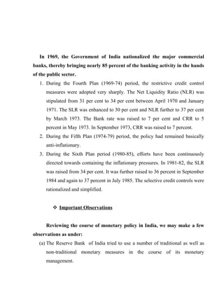 In 1969, the Government of India nationalized the major commercial
banks, thereby bringing nearly 85 percent of the banking activity in the hands
of the public sector.
1. During the Fourth Plan (1969-74) period, the restrictive credit control
measures were adopted very sharply. The Net Liquidity Ratio (NLR) was
stipulated from 31 per cent to 34 per cent between April 1970 and January
1971. The SLR was enhanced to 30 per cent and NLR further to 37 per cent
by March 1973. The Bank rate was raised to 7 per cent and CRR to 5
percent in May 1973. In September 1973, CRR was raised to 7 percent.
2. During the Fifth Plan (1974-79) period, the policy had remained basically
anti-inflationary.
3. During the Sixth Plan period (1980-85), efforts have been continuously
directed towards containing the inflationary pressures. In 1981-82, the SLR
was raised from 34 per cent. It was further raised to 36 percent in September
1984 and again to 37 percent in July 1985. The selective credit controls were
rationalized and simplified.
 Important Observations
Reviewing the course of monetary policy in India, we may make a few
observations as under:
(a) The Reserve Bank of India tried to use a number of traditional as well as
non-traditional monetary measures in the course of its monetary
management.
 