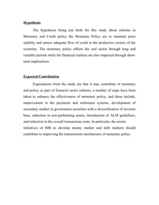 Hypothesis
The hypothesis being put forth for this study about reforms in
Monetary and Credit policy the Monetary Policy are to maintain price
stability and ensure adequate flow of credit to the productive sectors of the
economy. The monetary policy affects the real sector through long and
variable periods while the financial markets are also impacted through short-
term implications.
Expected Contribution
Expectations from the study are that it may contribute of monetary
and policy as part of financial sector reforms, a number of steps have been
taken to enhance the effectiveness of monetary policy, and these include,
improvement in the payments and settlement systems, development of
secondary market in government securities with a diversification of investor
base, reduction in non-performing assets, introduction of ALM guidelines,
and reduction in the overall transactions costs. In particular, the recent
initiatives of RBI to develop money market and debt markets should
contribute to improving the transmission mechanisms of monetary policy.
 