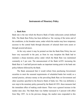 Instruments of Monetary Policy
 Bank Rate
Bank rate is the rate which the Reserve Bank of India rediscounts certain defined
bills. The Bank Rate Policy has been defined as ‘the varying of the terms and of
the conditions, in the broadest sense, under which the market may have temporary
accesses to the central bank through discounts of selected short term assets or
through secured advances.
At the very outset it may be pointed out that the Bank Rate Policy has not
been very successful in the past, as from its very inception the Bank had to
maintain a cheep monetary policy under which the Bank Rate was maintained
constantly at 3 per cent. The announcement of the Bank in1951 increasing the
Bank Rate to 3 and half percent marks an important turning point in the bank rate
policy hitherto followed by the Bank.
The Bank announced that it would refrain from purchasing Government
securities to meet the seasonal requirements of scheduled banks but would, as a
normal practice, advance money at the prevailing Bank Rate on Government and
other securities specified in the Reserve Bank of India Act. This was definitely a
new step in the monetary policy pursued by the Bank till 1951. these measures had
the immediate effect of making credit dearer. There was a general increase in the
market rates also. The Bank Rate was further increased to 4 percent with effect
from May 1957. As in the previous change, the market rates responded to this
 