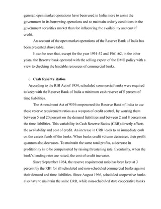 general, open market operations have been used in India more to assist the
government in its borrowing operations and to maintain orderly conditions in the
government securities market than for influencing the availability and cost if
credit.
An account of the open market operations of the Reserve Bank of India has
been presented above table.
It can be seen that, except for the year 1951-52 and 1961-62, in the other
years, the Reserve bank operated with the selling expect of the OMO policy with a
view to checking the lendable resources of commercial banks.
 Cash Reserve Ratios
According to the RBI Act of 1934, scheduled commercial banks were required
to keep with the Reserve Bank of India a minimum cash reserve of 5 percent of
time liabilities.
The Amendment Act of 9556 empowered the Reserve Bank of India to use
these reserve requirement ratios as a weapon of credit control, by warring them
between 5 and 20 percent on the demand liabilities and between 2 and 8 percent on
the time liabilities. This variability in Cash Reserve Ratios (CRR) directly affects
the availability and cost of credit. An increase in CRR leads to an immediate curb
on the excess funds of the banks. When banks credit volume decreases, their profit
quantum also decreases. To maintain the same total profits, a decrease in
profitability is to be compensated by raising threatening rate. Eventually, when the
bank’s lending rates are raised, the cost of credit increases.
Since September 1964, the reserve requirement ratio has been kept at 3
percent by the RBI for all scheduled and non-scheduled commercial banks against
their demand and time liabilities. Since August 1966, scheduled cooperative banks
also have to maintain the same CRR, while non-scheduled state cooperative banks
 