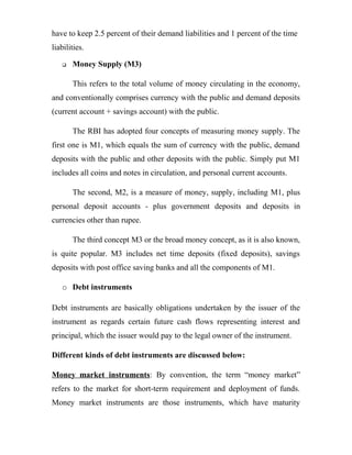 have to keep 2.5 percent of their demand liabilities and 1 percent of the time
liabilities.
 Money Supply (M3)
This refers to the total volume of money circulating in the economy,
and conventionally comprises currency with the public and demand deposits
(current account + savings account) with the public.
The RBI has adopted four concepts of measuring money supply. The
first one is M1, which equals the sum of currency with the public, demand
deposits with the public and other deposits with the public. Simply put M1
includes all coins and notes in circulation, and personal current accounts.
The second, M2, is a measure of money, supply, including M1, plus
personal deposit accounts - plus government deposits and deposits in
currencies other than rupee.
The third concept M3 or the broad money concept, as it is also known,
is quite popular. M3 includes net time deposits (fixed deposits), savings
deposits with post office saving banks and all the components of M1.
o Debt instruments
Debt instruments are basically obligations undertaken by the issuer of the
instrument as regards certain future cash flows representing interest and
principal, which the issuer would pay to the legal owner of the instrument.
Different kinds of debt instruments are discussed below:
Money market instruments: By convention, the term “money market”
refers to the market for short-term requirement and deployment of funds.
Money market instruments are those instruments, which have maturity
 