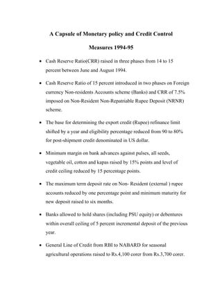 A Capsule of Monetary policy and Credit Control
Measures 1994-95
• Cash Reserve Ratio(CRR) raised in three phases from 14 to 15
percent between June and August 1994.
• Cash Reserve Ratio of 15 percent introduced in two phases on Foreign
currency Non-residents Accounts scheme (Banks) and CRR of 7.5%
imposed on Non-Resident Non-Repatriable Rupee Deposit (NRNR)
scheme.
• The base for determining the export credit (Rupee) refinance limit
shifted by a year and eligibility percentage reduced from 90 to 80%
for post-shipment credit denominated in US dollar.
• Minimum margin on bank advances against pulses, all seeds,
vegetable oil, cotton and kapas raised by 15% points and level of
credit ceiling reduced by 15 percentage points.
• The maximum term deposit rate on Non- Resident (external ) rupee
accounts reduced by one percentage point and minimum maturity for
new deposit raised to six months.
• Banks allowed to hold shares (including PSU equity) or debentures
within overall ceiling of 5 percent incremental deposit of the previous
year.
• General Line of Credit from RBI to NABARD for seasonal
agricultural operations raised to Rs.4,100 corer from Rs.3,700 corer.
 