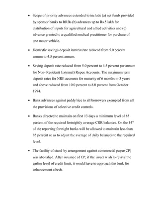 • Scope of priority advances extended to include (a) net funds provided
by sponsor banks to RRBs (b) advances up to Rs.5 lakh for
distribution of inputs for agricultural and allied activities and (c)
advance granted to a qualified medical practitioner for purchase of
one motor vehicle.
• Domestic savings deposit interest rate reduced from 5.0 percent
annum to 4.5 percent annum.
• Saving deposit rate reduced from 5.0 percent to 4.5 percent per annum
for Non- Resident( External) Rupee Accounts. The maximum term
deposit rates for NRE accounts for maturity of 6 months to 3 years
and above reduced from 10.0 percent to 8.0 percent from October
1994.
• Bank advances against paddy/rice to all borrowers exempted from all
the provisions of selective credit controls.
• Banks directed to maintain on first 13 days a minimum level of 85
percent of the required fortnightly average CRR balances. On the 14th
of the reporting fortnight banks will be allowed to maintain less than
85 percent so as to adjust the average of daily balances to the required
level.
• The facility of stand-by arrangement against commercial paper(CP)
was abolished. After issuance of CP, if the issuer wish to revive the
earlier level of credit limit, it would have to approach the bank for
enhancement afresh.
 