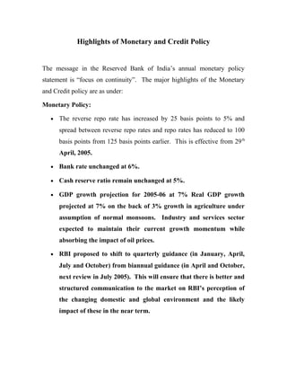 Highlights of Monetary and Credit Policy
The message in the Reserved Bank of India’s annual monetary policy
statement is “focus on continuity”. The major highlights of the Monetary
and Credit policy are as under:
Monetary Policy:
• The reverse repo rate has increased by 25 basis points to 5% and
spread between reverse repo rates and repo rates has reduced to 100
basis points from 125 basis points earlier. This is effective from 29th
April, 2005.
• Bank rate unchanged at 6%.
• Cash reserve ratio remain unchanged at 5%.
• GDP growth projection for 2005-06 at 7% Real GDP growth
projected at 7% on the back of 3% growth in agriculture under
assumption of normal monsoons. Industry and services sector
expected to maintain their current growth momentum while
absorbing the impact of oil prices.
• RBI proposed to shift to quarterly guidance (in January, April,
July and October) from biannual guidance (in April and October,
next review in July 2005). This will ensure that there is better and
structured communication to the market on RBI’s perception of
the changing domestic and global environment and the likely
impact of these in the near term.
 
