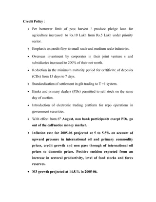 Credit Policy :
• Per borrower limit of post harvest / produce pledge loan for
agriculture increased to Rs.10 Lakh from Rs.5 Lakh under priority
sector.
• Emphasis on credit flow to small scale and medium scale industries.
• Overseas investment by corporates in their joint venture s and
subsidiaries increased to 200% of their net worth.
• Reduction in the minimum maturity period for certificate of deposits
(CDs) from 15 days to 7 days.
• Standardization of settlement in gilt trading to T +1 system.
• Banks and primary dealers (PDs) permitted to sell stock on the same
day of auction.
• Introduction of electronic trading platform for repo operations in
government securities.
• With effect from 6th
August, non bank participants except PDs, go
out of the call/notice money market.
• Inflation rate for 2005-06 projected at 5 to 5.5% on account of
upward pressure in international oil and primary commodity
prices, credit growth and non pass through of international oil
prices to domestic prices. Positive cushion expected from an
increase in sectoral productivity, level of food stocks and forex
reserves.
• M3 growth projected at 14.5.% in 2005-06.
 