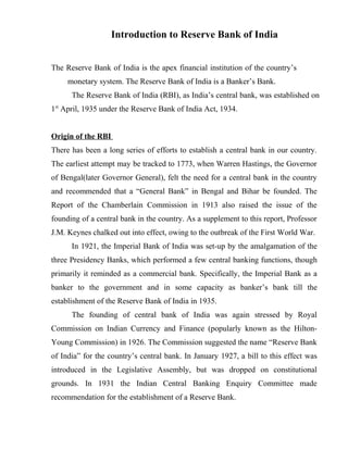 Introduction to Reserve Bank of India
The Reserve Bank of India is the apex financial institution of the country’s
monetary system. The Reserve Bank of India is a Banker’s Bank.
The Reserve Bank of India (RBI), as India’s central bank, was established on
1st
April, 1935 under the Reserve Bank of India Act, 1934.
Origin of the RBI
There has been a long series of efforts to establish a central bank in our country.
The earliest attempt may be tracked to 1773, when Warren Hastings, the Governor
of Bengal(later Governor General), felt the need for a central bank in the country
and recommended that a “General Bank” in Bengal and Bihar be founded. The
Report of the Chamberlain Commission in 1913 also raised the issue of the
founding of a central bank in the country. As a supplement to this report, Professor
J.M. Keynes chalked out into effect, owing to the outbreak of the First World War.
In 1921, the Imperial Bank of India was set-up by the amalgamation of the
three Presidency Banks, which performed a few central banking functions, though
primarily it reminded as a commercial bank. Specifically, the Imperial Bank as a
banker to the government and in some capacity as banker’s bank till the
establishment of the Reserve Bank of India in 1935.
The founding of central bank of India was again stressed by Royal
Commission on Indian Currency and Finance (popularly known as the Hilton-
Young Commission) in 1926. The Commission suggested the name “Reserve Bank
of India” for the country’s central bank. In January 1927, a bill to this effect was
introduced in the Legislative Assembly, but was dropped on constitutional
grounds. In 1931 the Indian Central Banking Enquiry Committee made
recommendation for the establishment of a Reserve Bank.
 