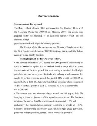 Current scenario
Macroeconomic Background:
The Reserve Bank of India (RBI) announced the first Quarterly Review of
the Monetary Policy for 2007-08 on 31stJuly, 2007. The policy was
prepared under the backdrop of an economic scenario which has the
elements of high
growth combined with higher inflationary pressure.
The Review of the Macroeconomic and Monetary Developments for
the First Quarter (April-June) of 2007-08 indicates that overall the Indian
economy is in a healthy position.
The highlights of the Review are as follows.
• The Revised estimates of CSO put the real GDP growth of the economy at
9.4% in 2006-07 as against 9% in 2005-06. Service sector which accounts
for over 60% of the total growth has been posting a sustained double-digit
growth in the past three years. Similarly, the industry which accounts for
nearly 1/5 of the economic growth has posted 11% growth in 2006-07 as
against 8.0% in 2005-06. Agriculture and allied activities which contributed
18.5% of the total growth in 2006-07 increased by 2.7% as compared to
6% in 2005-06.
• The current year has witnessed above normal rain fall (up to July 25)
implying a better performance of the agriculture/rural sector. The first two
months of the current fiscal have seen industry growing at 11.7% and
particularly the manufacturing segment registering a growth of 12.7%.
Similarly, infrastructure (electricity, coal, finished steel, crude petroleum,
petroleum refinery products, cement) sector recorded a growth of
 