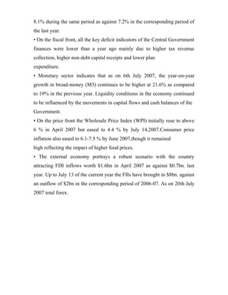 8.1% during the same period as against 7.2% in the corresponding period of
the last year.
• On the fiscal front, all the key deficit indicators of the Central Government
finances were lower than a year ago mainly due to higher tax revenue
collection, higher non-debt capital receipts and lower plan
expenditure.
• Monetary sector indicates that as on 6th July 2007, the year-on-year
growth in broad-money (M3) continues to be higher at 21.6% as compared
to 19% in the previous year. Liquidity conditions in the economy continued
to be influenced by the movements in capital flows and cash balances of the
Government.
• On the price front the Wholesale Price Index (WPI) initially rose to above
6 % in April 2007 but eased to 4.4 % by July 14,2007.Consumer price
inflation also eased to 6.1-7.5 % by June 2007,though it remained
high reflecting the impact of higher food prices.
• The external economy portrays a robust scenario with the country
attracting FDI inflows worth $1.6bn in April 2007 as against $0.7bn. last
year. Up to July 13 of the current year the FIIs have brought in $8bn. against
an outflow of $2bn in the corresponding period of 2006-07. As on 20th July
2007 total forex.
 