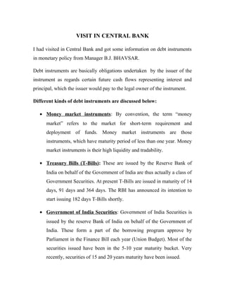 VISIT IN CENTRAL BANK
I had visited in Central Bank and got some information on debt instruments
in monetary policy from Manager B.J. BHAVSAR.
Debt instruments are basically obligations undertaken by the issuer of the
instrument as regards certain future cash flows representing interest and
principal, which the issuer would pay to the legal owner of the instrument.
Different kinds of debt instruments are discussed below:
• Money market instruments: By convention, the term “money
market” refers to the market for short-term requirement and
deployment of funds. Money market instruments are those
instruments, which have maturity period of less than one year. Money
market instruments is their high liquidity and tradability.
• Treasury Bills (T-Bills): These are issued by the Reserve Bank of
India on behalf of the Government of India are thus actually a class of
Government Securities. At present T-Bills are issued in maturity of 14
days, 91 days and 364 days. The RBI has announced its intention to
start issuing 182 days T-Bills shortly.
• Government of India Securities: Government of India Securities is
issued by the reserve Bank of India on behalf of the Government of
India. These form a part of the borrowing program approve by
Parliament in the Finance Bill each year (Union Budget). Most of the
securities issued have been in the 5-10 year maturity bucket. Very
recently, securities of 15 and 20 years maturity have been issued.
 