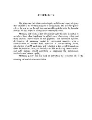 CONCLUSION
The Monetary Policy is to maintain price stability and ensure adequate
flow of credit to the productive sectors of the economy. The monetary policy
affects the real sector through long and variable periods while the financial
markets are also impacted through short-term implications.
Monetary and policy as part of financial sector reforms, a number of
steps have been taken to enhance the effectiveness of monetary policy, and
these include, improvement in the payments and settlement systems,
development of secondary market in government securities with a
diversification of investor base, reduction in non-performing assets,
introduction of ALM guidelines, and reduction in the overall transactions
costs. In particular, the recent initiatives of RBI to develop money market
and debt markets should contribute to improving the transmission
mechanisms of monetary policy.
Monetary policy can also help in correcting the economic ills of the
economy such as inflation or deflation.
 