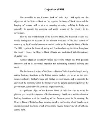 Objectives of RBI
The preamble to the Reserve Bank of India Act, 1934 spells out the
objectives of the Reserve Bank as: “to regulate the issue of Bank notes and the
keeping of reserve with a view to securing monetary stability in India and
generally to operate the currency and credit system of the country to its
advantages.
Prior to the establishment of the Reserve Bank, the financial system was
totally inadequate on account of the inherent weakness of the dual control of
currency by the Central Government and of credit by the Imperial Bank of India.
The RBI regulates the financial policy and develops banking facilities throughout
the country. Hence, the Reserve Bank of India was established with this primary
object in view.
Another object of the Reserve Bank has been to remain free from political
influence and be in successful operation for maintaining financial stability and
credit.
The fundamental object of the Reserve Bank of India is to discharged purely
central banking functions in the Indian money market, i.e., to act as the note-
issuing authority, banker’s bank and banker to government, and to promote the
growth of the economy within the framework of the general economic policy of the
government, consistent with the needs of price stability.
A significant object of the Reserve Bank of India has also to assist the
planned process of development of Indian economy. Besides the traditional central
banking functions, with the launching of the five-year plans in the country, the
Reserve Bank of India has been moving ahead in performing a host development
and promotional functions, which are normally beyond the purview of a traditional
central bank.
 