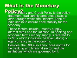What is the MonetaryWhat is the Monetary
Policy?Policy? The Monetary and Credit Policy is the policyThe Monetary and Credit Policy is the policy
statement, traditionally announced twice astatement, traditionally announced twice a
year, through which the Reserve Bank ofyear, through which the Reserve Bank of
India seeks to ensure price stability for theIndia seeks to ensure price stability for the
economy.economy.
These factors include - money supply,These factors include - money supply,
interest rates and the inflation. In banking andinterest rates and the inflation. In banking and
economic terms money supply is referred toeconomic terms money supply is referred to
as M3 - which indicates the level (stock) ofas M3 - which indicates the level (stock) of
legal currency in the economy.legal currency in the economy.
Besides, the RBI also announces norms forBesides, the RBI also announces norms for
the banking and financial sector and thethe banking and financial sector and the
institutions which are governed by it.institutions which are governed by it.
 
