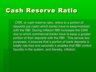 Cash Reserve RatioCash Reserve Ratio
CRR, or cash reserve ratio, refers to a portion ofCRR, or cash reserve ratio, refers to a portion of
deposits (as cash) which banks have to keep/maintaindeposits (as cash) which banks have to keep/maintain
with the RBI. During Inflation RBI increases the CRRwith the RBI. During Inflation RBI increases the CRR
due to which commercial banks have to keep a greaterdue to which commercial banks have to keep a greater
portion of their deposits with the RBI . This serves twoportion of their deposits with the RBI . This serves two
purposes. It ensures that a portion of bank deposits ispurposes. It ensures that a portion of bank deposits is
totally risk-free and secondly it enables that RBI controltotally risk-free and secondly it enables that RBI control
liquidity in the system, and thereby, inflation.liquidity in the system, and thereby, inflation.
 