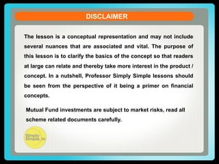 DISCLAIMER
The lesson is a conceptual representation and may not include
several nuances that are associated and vital. The purpose of
this lesson is to clarify the basics of the concept so that readers
at large can relate and thereby take more interest in the product /
concept. In a nutshell, Professor Simply Simple lessons should
be seen from the perspective of it being a primer on financial
concepts.
Mutual Fund investments are subject to market risks, read all
scheme related documents carefully.

 