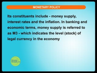 MONETARY POLICY

Its constituents include - money supply,
interest rates and the inflation. In banking and
economic terms, money supply is referred to
as M3 - which indicates the level (stock) of
legal currency in the economy

 